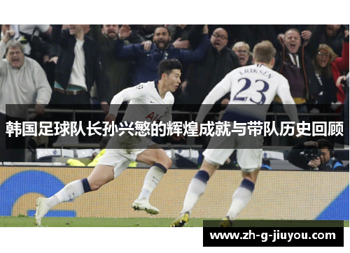 韩国足球队长孙兴慜的辉煌成就与带队历史回顾