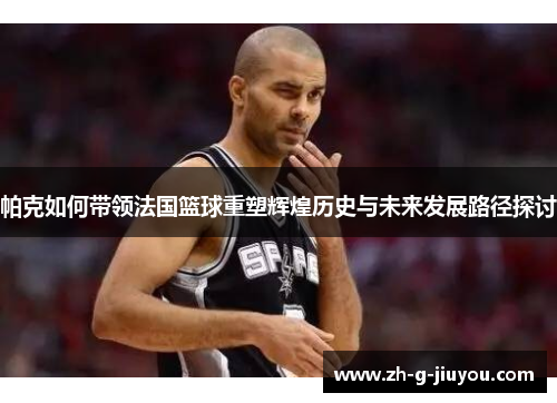 帕克如何带领法国篮球重塑辉煌历史与未来发展路径探讨 帕克如何带领法国篮球重塑辉煌历史与未来发展路径探讨