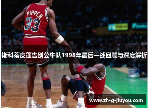 斯科蒂皮蓬告别公牛队1998年最后一战回顾与深度解析 斯科蒂皮蓬告别公牛队1998年最后一战回顾与深度解析