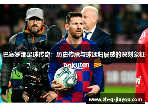巴塞罗那足球传奇:历史传承与球迷归属感的深刻象征 巴塞罗那足球传奇:历史传承与球迷归属感的深刻象征