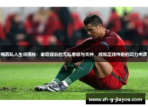 梅西私人生活揭秘：家庭背后的无私奉献与支持，成就足球传奇的动力来源