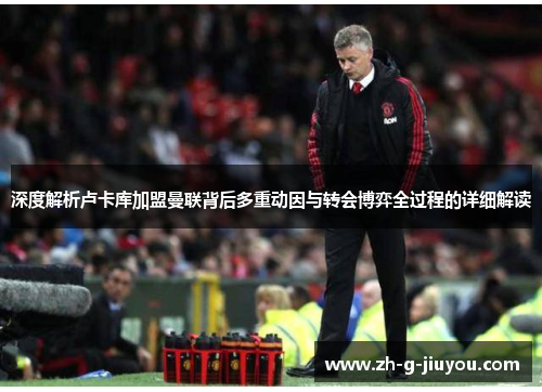 深度解析卢卡库加盟曼联背后多重动因与转会博弈全过程的详细解读