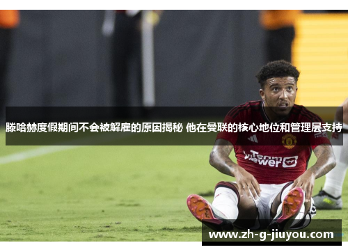 滕哈赫度假期间不会被解雇的原因揭秘 他在曼联的核心地位和管理层支持