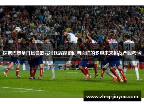 探索巴黎圣日耳曼欧冠征途辉煌瞬间与面临的多重未来挑战严峻考验