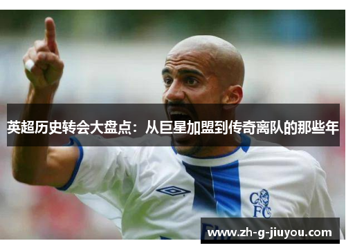 英超历史转会大盘点：从巨星加盟到传奇离队的那些年