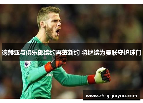 德赫亚与俱乐部续约再签新约 将继续为曼联守护球门 德赫亚与俱乐部续约再签新约 将继续为曼联守护球门