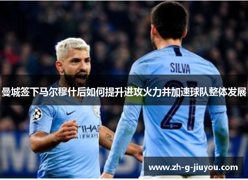 曼城签下马尔穆什后如何提升进攻火力并加速球队整体发展 曼城签下马尔穆什后如何提升进攻火力并加速球队整体发展
