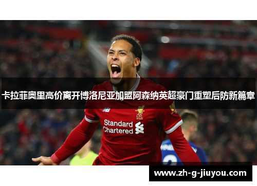 卡拉菲奥里高价离开博洛尼亚加盟阿森纳英超豪门重塑后防新篇章 卡拉菲奥里高价离开博洛尼亚加盟阿森纳英超豪门重塑后防新篇章