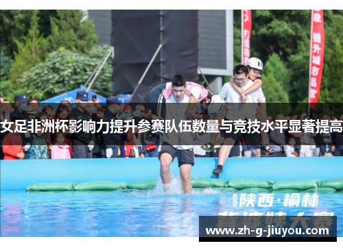 女足非洲杯影响力提升参赛队伍数量与竞技水平显著提高