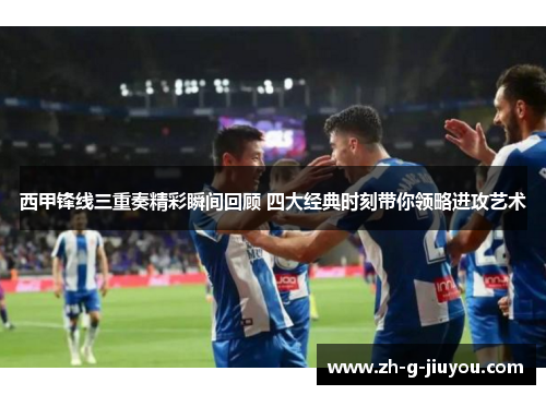 西甲锋线三重奏精彩瞬间回顾 四大经典时刻带你领略进攻艺术