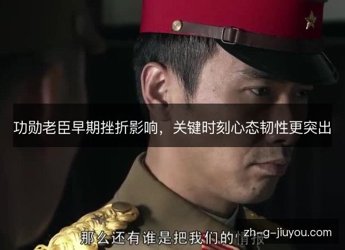 功勋老臣早期挫折影响，关键时刻心态韧性更突出