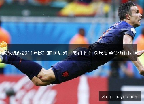 范佩西2011年欧冠哨响后射门被罚下 判罚尺度至今仍有回响 范佩西2011年欧冠哨响后射门被罚下 判罚尺度至今仍有回响